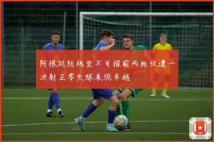 阿根廷防线坚不可摧前两轮仅遭一次射正零失球表现卓越